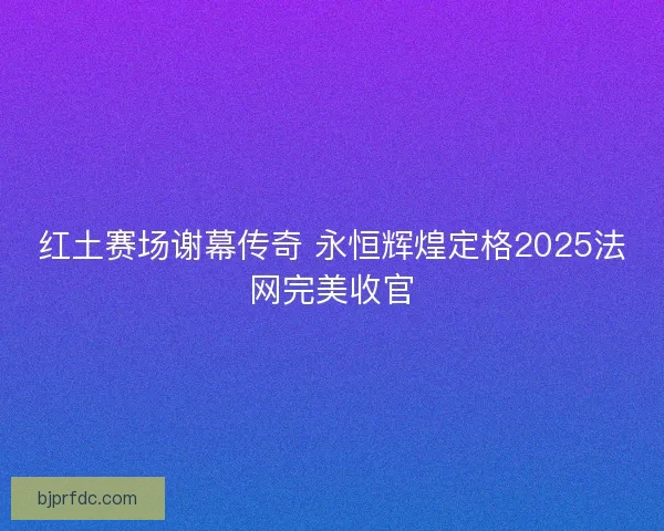 红土赛场谢幕传奇 永恒辉煌定格2025法网完美收官
