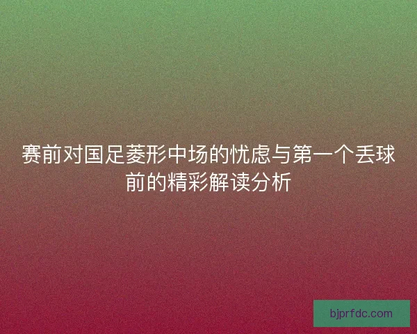 赛前对国足菱形中场的忧虑与第一个丢球前的精彩解读分析
