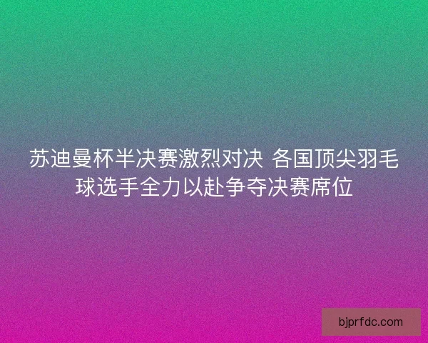 苏迪曼杯半决赛激烈对决 各国顶尖羽毛球选手全力以赴争夺决赛席位