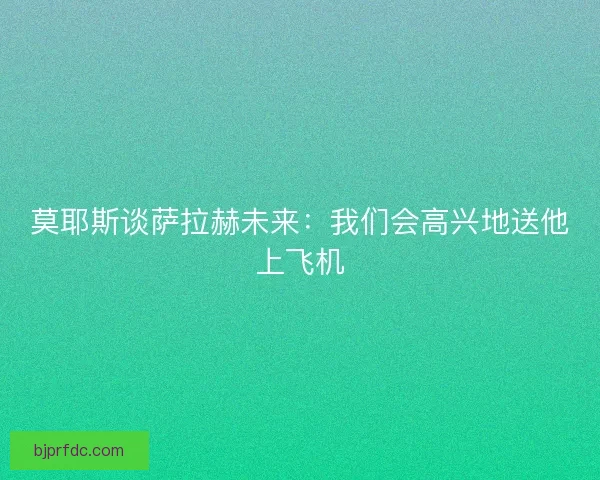 莫耶斯谈萨拉赫未来：我们会高兴地送他上飞机