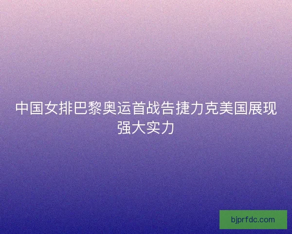 中国女排巴黎奥运首战告捷力克美国展现强大实力