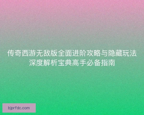 传奇西游无敌版全面进阶攻略与隐藏玩法深度解析宝典高手必备指南