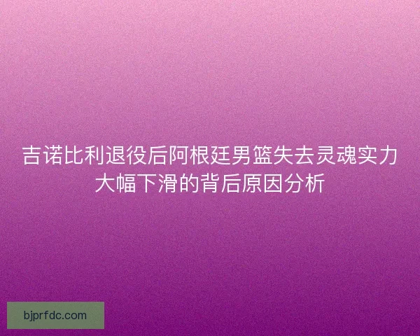 吉诺比利退役后阿根廷男篮失去灵魂实力大幅下滑的背后原因分析