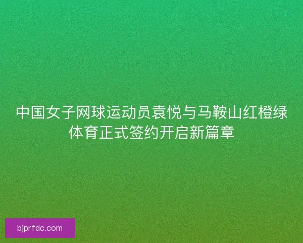 中国女子网球运动员袁悦与马鞍山红橙绿体育正式签约开启新篇章