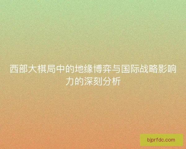 西部大棋局中的地缘博弈与国际战略影响力的深刻分析