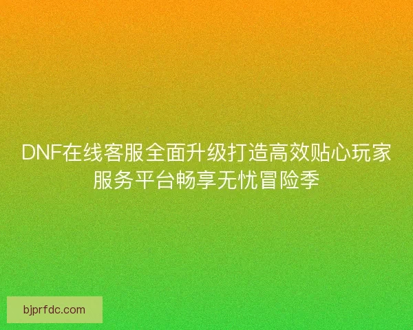DNF在线客服全面升级打造高效贴心玩家服务平台畅享无忧冒险季