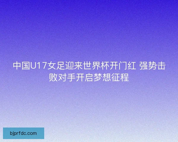 中国U17女足迎来世界杯开门红 强势击败对手开启梦想征程
