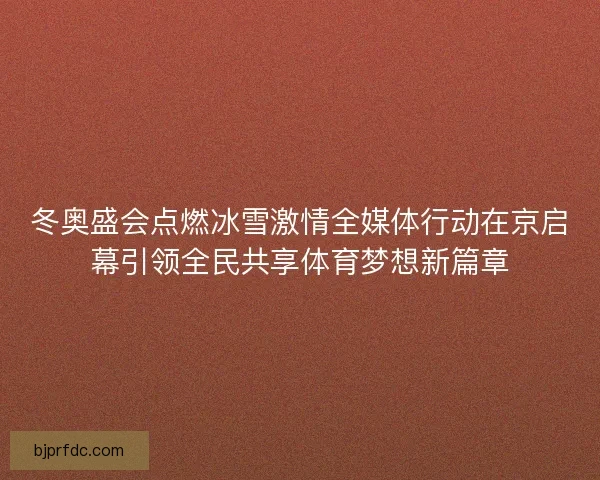 冬奥盛会点燃冰雪激情全媒体行动在京启幕引领全民共享体育梦想新篇章