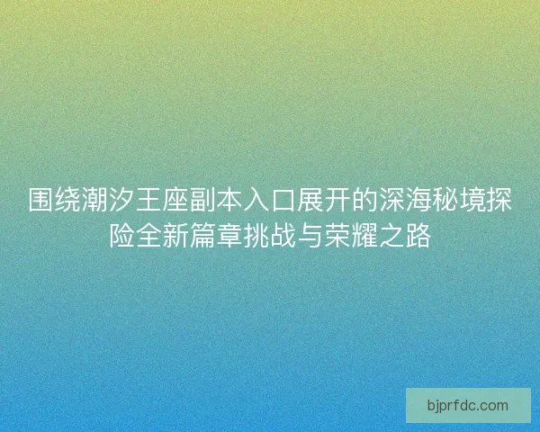围绕潮汐王座副本入口展开的深海秘境探险全新篇章挑战与荣耀之路