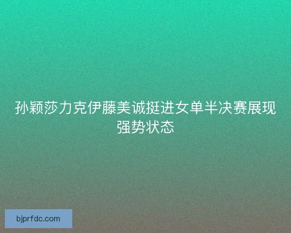 孙颖莎力克伊藤美诚挺进女单半决赛展现强势状态