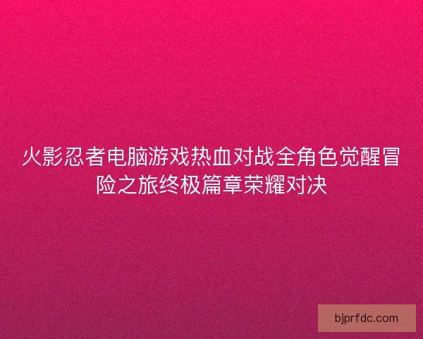火影忍者电脑游戏热血对战全角色觉醒冒险之旅终极篇章荣耀对决