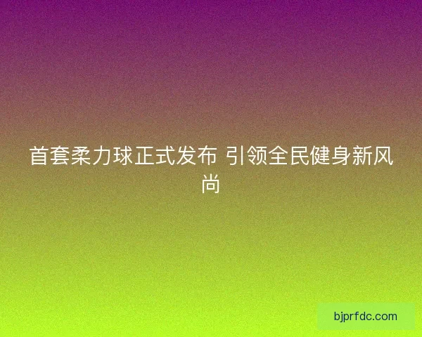 首套柔力球正式发布 引领全民健身新风尚
