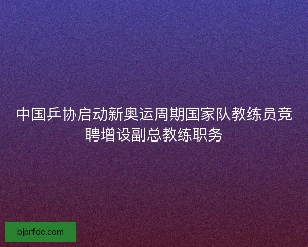 中国乒协启动新奥运周期国家队教练员竞聘增设副总教练职务