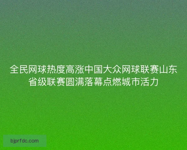 全民网球热度高涨中国大众网球联赛山东省级联赛圆满落幕点燃城市活力