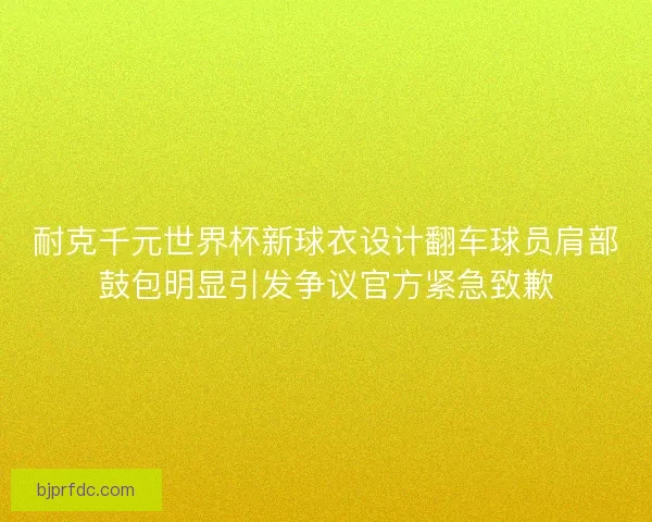 耐克千元世界杯新球衣设计翻车球员肩部鼓包明显引发争议官方紧急致歉