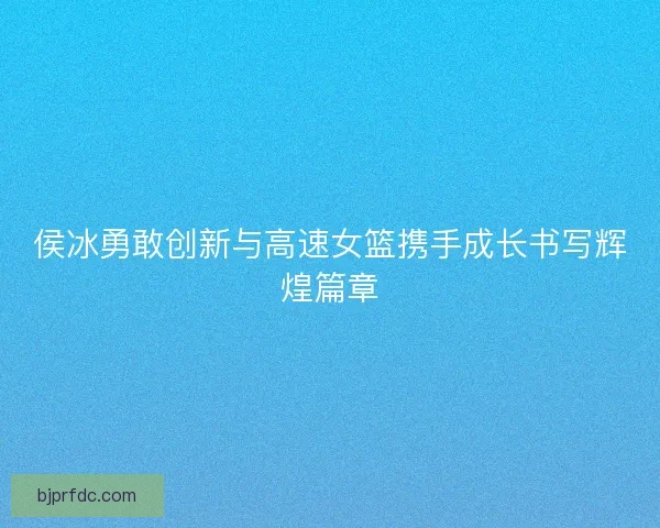 侯冰勇敢创新与高速女篮携手成长书写辉煌篇章