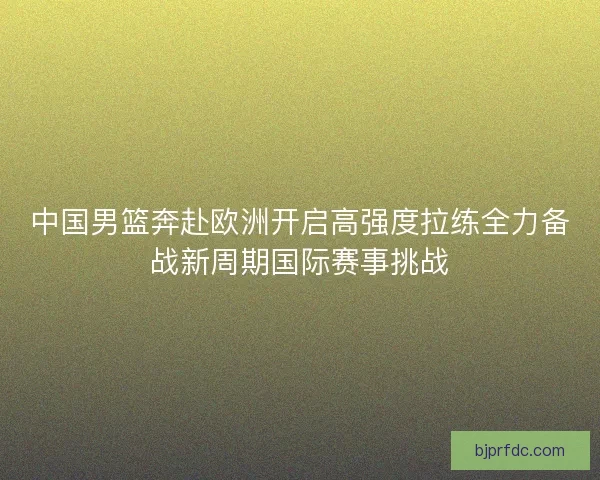 中国男篮奔赴欧洲开启高强度拉练全力备战新周期国际赛事挑战