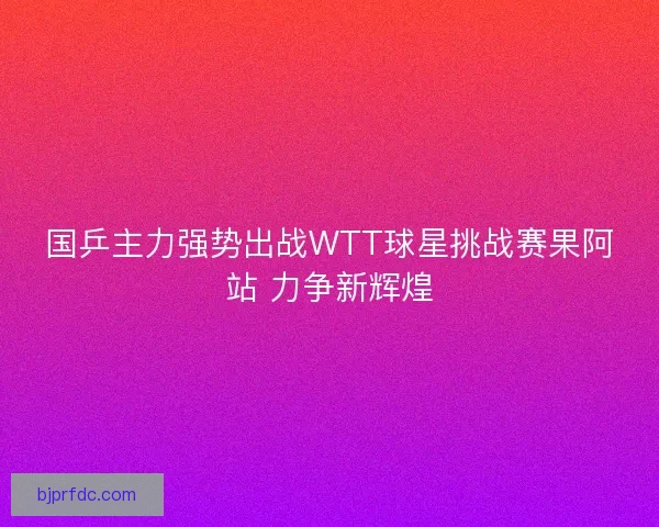 国乒主力强势出战WTT球星挑战赛果阿站 力争新辉煌