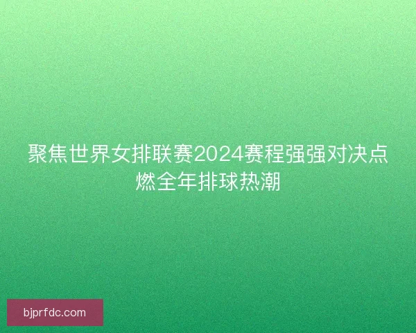 聚焦世界女排联赛2024赛程强强对决点燃全年排球热潮