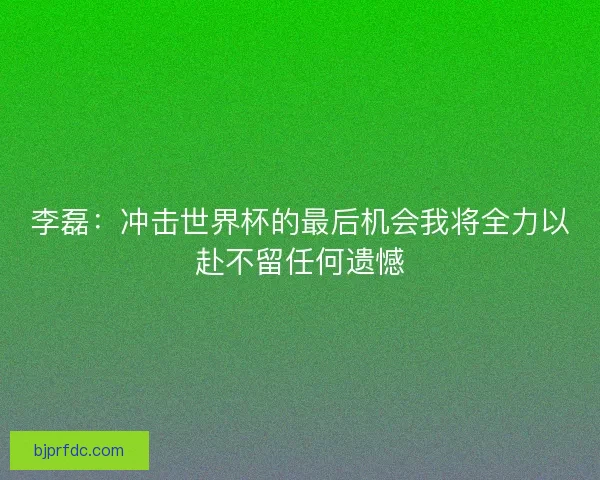 李磊：冲击世界杯的最后机会我将全力以赴不留任何遗憾
