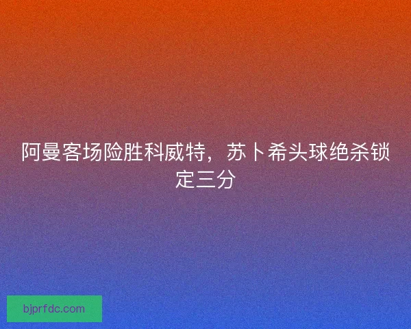 阿曼客场险胜科威特，苏卜希头球绝杀锁定三分