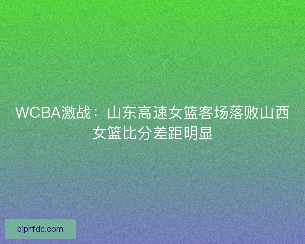 WCBA激战：山东高速女篮客场落败山西女篮比分差距明显