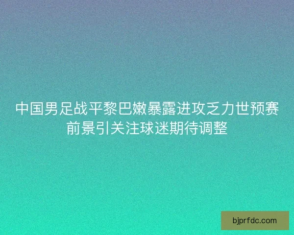 中国男足战平黎巴嫩暴露进攻乏力世预赛前景引关注球迷期待调整