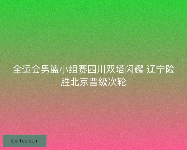 全运会男篮小组赛四川双塔闪耀 辽宁险胜北京晋级次轮