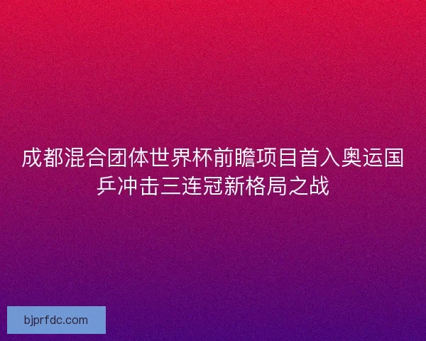 成都混合团体世界杯前瞻项目首入奥运国乒冲击三连冠新格局之战