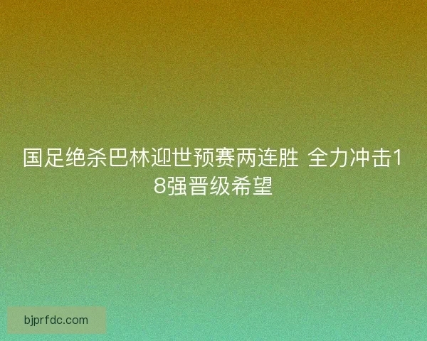 国足绝杀巴林迎世预赛两连胜 全力冲击18强晋级希望