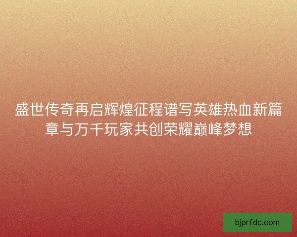 盛世传奇再启辉煌征程谱写英雄热血新篇章与万千玩家共创荣耀巅峰梦想